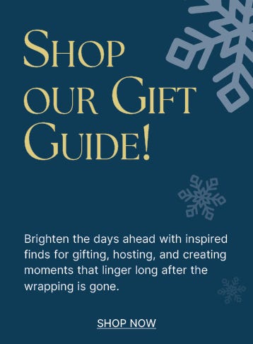Shop Our Gift Guide! Brighten the days ahead with inspired finds for gifting, hosting and creating moments that linger long after the wrapping is gone. - shop now